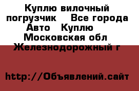 Куплю вилочный погрузчик! - Все города Авто » Куплю   . Московская обл.,Железнодорожный г.